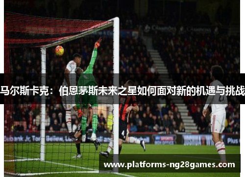 马尔斯卡克:伯恩茅斯未来之星如何面对新的机遇与挑战 马尔斯卡克:伯恩茅斯未来之星如何面对新的机遇与挑战