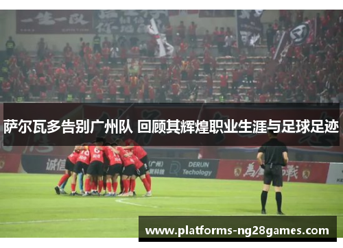 萨尔瓦多告别广州队 回顾其辉煌职业生涯与足球足迹