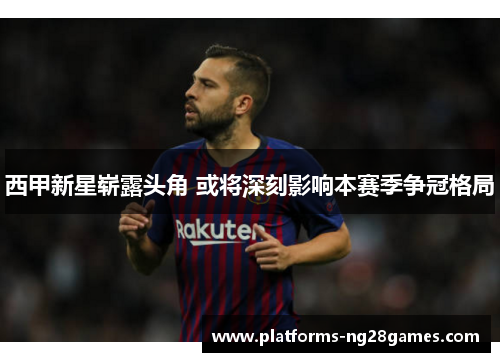 西甲新星崭露头角 或将深刻影响本赛季争冠格局