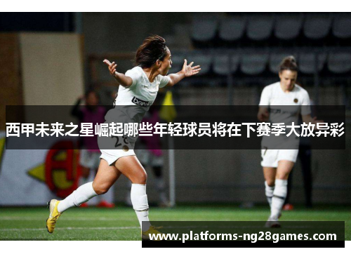 西甲未来之星崛起哪些年轻球员将在下赛季大放异彩 西甲未来之星崛起哪些年轻球员将在下赛季大放异彩