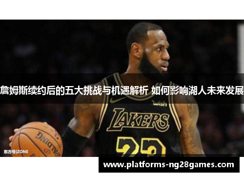 詹姆斯续约后的五大挑战与机遇解析 如何影响湖人未来发展