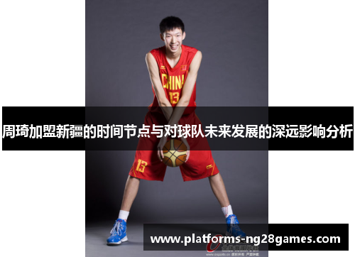 周琦加盟新疆的时间节点与对球队未来发展的深远影响分析