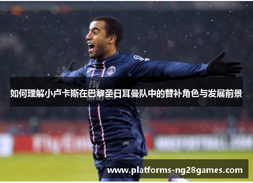 如何理解小卢卡斯在巴黎圣日耳曼队中的替补角色与发展前景