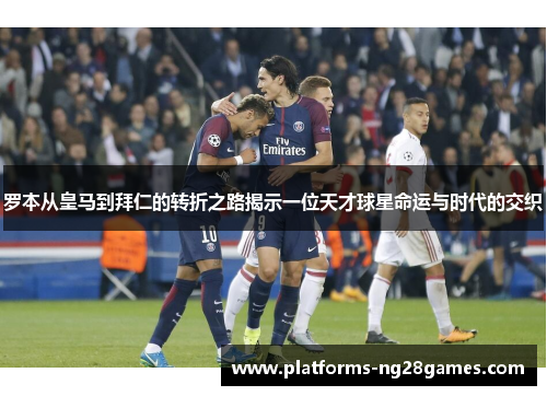 罗本从皇马到拜仁的转折之路揭示一位天才球星命运与时代的交织