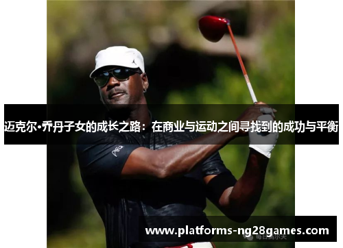 迈克尔·乔丹子女的成长之路:在商业与运动之间寻找到的成功与平衡 迈克尔·乔丹子女的成长之路:在商业与运动之间寻找到的成功与平衡