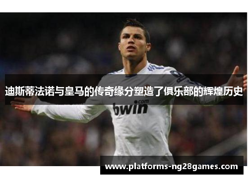 迪斯蒂法诺与皇马的传奇缘分塑造了俱乐部的辉煌历史