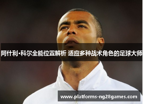 阿什利·科尔全能位置解析 适应多种战术角色的足球大师 阿什利·科尔全能位置解析 适应多种战术角色的足球大师