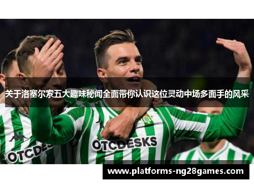 关于洛塞尔索五大趣味秘闻全面带你认识这位灵动中场多面手的风采 关于洛塞尔索五大趣味秘闻全面带你认识这位灵动中场多面手的风采