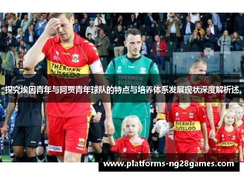 探究埃因青年与阿贾青年球队的特点与培养体系发展现状深度解析述