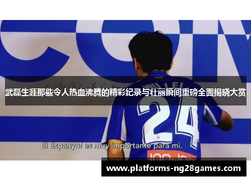 武磊生涯那些令人热血沸腾的精彩纪录与壮丽瞬间重磅全面揭晓大赏