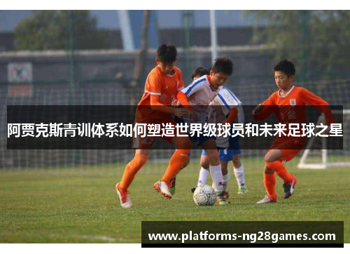 阿贾克斯青训体系如何塑造世界级球员和未来足球之星 阿贾克斯青训体系如何塑造世界级球员和未来足球之星