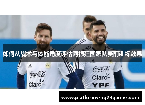 如何从战术与体能角度评估阿根廷国家队赛前训练效果 如何从战术与体能角度评估阿根廷国家队赛前训练效果