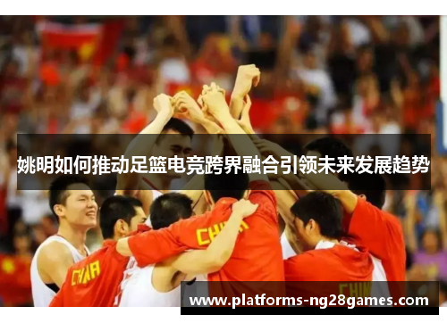 姚明如何推动足篮电竞跨界融合引领未来发展趋势