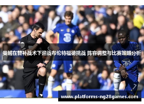 曼城在替补战术下迎战布伦特福德挑战 阵容调整与比赛策略分析