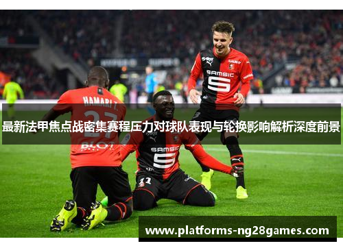 最新法甲焦点战密集赛程压力对球队表现与轮换影响解析深度前景